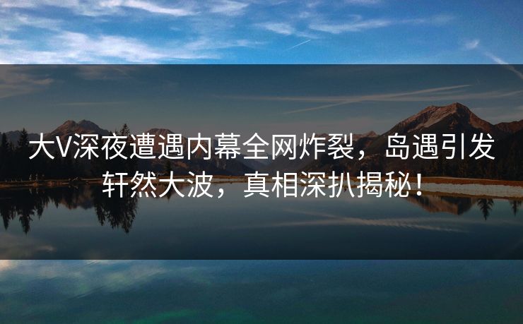 大V深夜遭遇内幕全网炸裂，岛遇引发轩然大波，真相深扒揭秘！